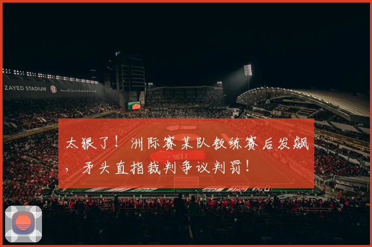 太狠了!洲际赛某队教练赛后发飙,矛头直指裁判争议判罚!