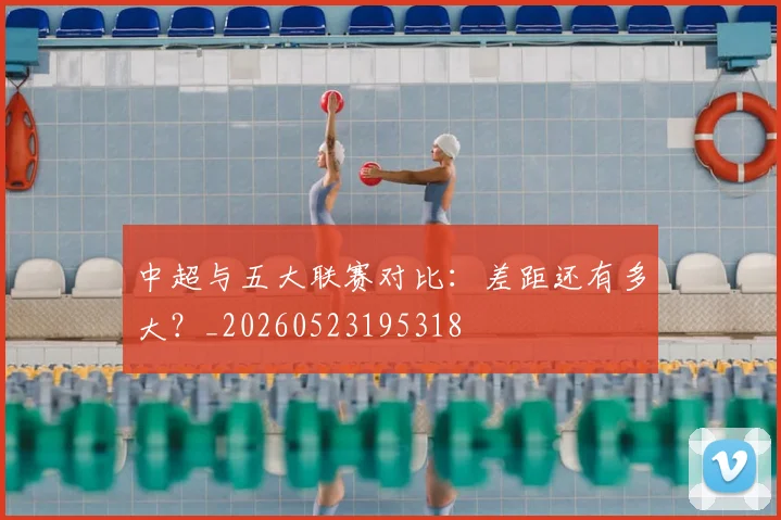 中超与五大联赛对比:差距还有多大?_20260523195318