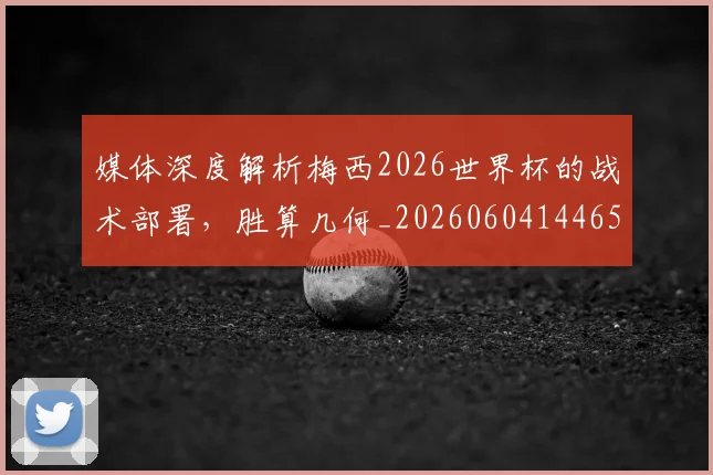 媒体深度解析梅西2026世界杯的战术部署,胜算几何_20260604144650