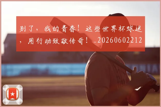别了，我的青春！这些世界杯球迷，用行动致敬传奇！_20260602212530