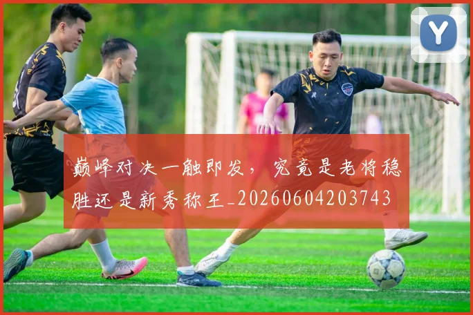 巅峰对决一触即发，究竟是老将稳胜还是新秀称王_20260604203743