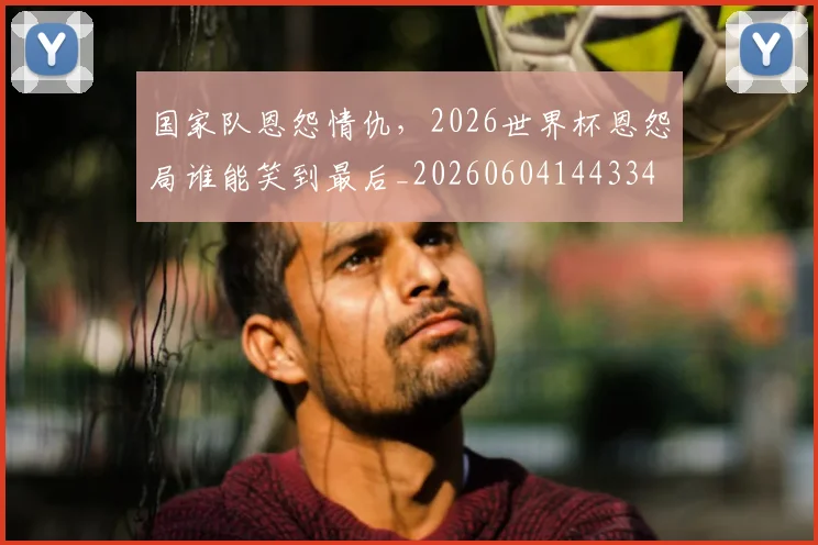 国家队恩怨情仇，2026世界杯恩怨局谁能笑到最后_20260604144334