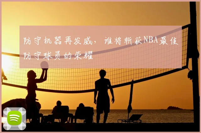 防守机器再发威，谁将斩获NBA最佳防守球员的荣耀