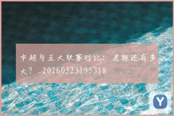 中超与五大联赛对比：差距还有多大？_20260523195318