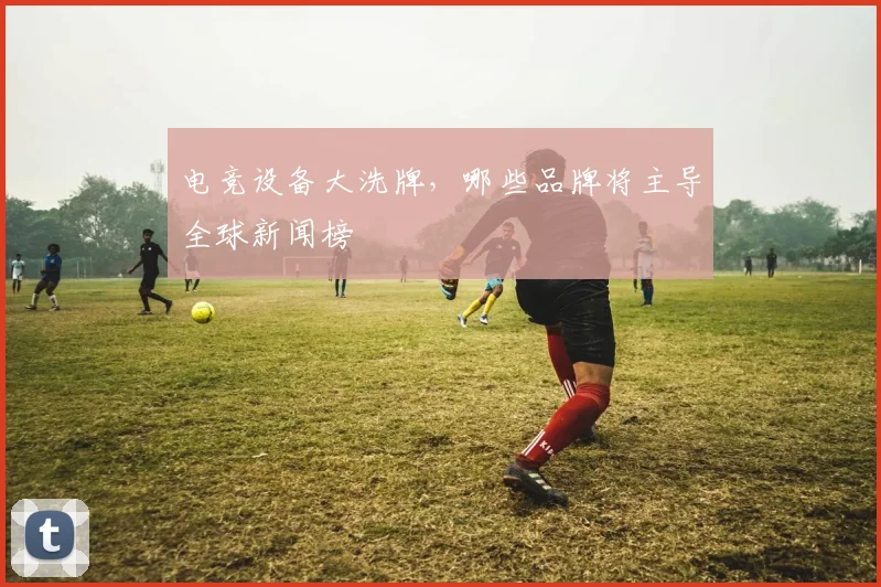 电竞设备大洗牌，哪些品牌将主导全球新闻榜