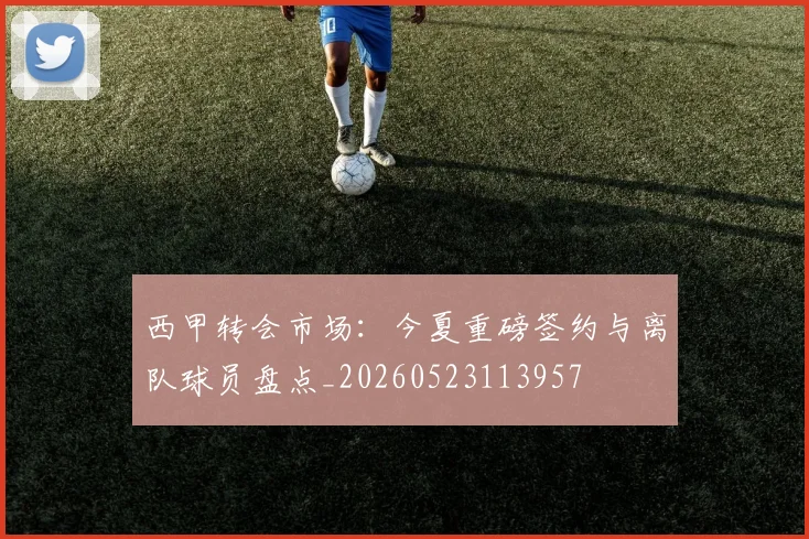 西甲转会市场：今夏重磅签约与离队球员盘点_20260523113957